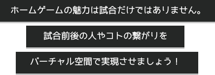 ホームゲームの魅力は試合だけではありません。 試合前後の人やコトの繋がりをバーチャル空間で実現させましょう！