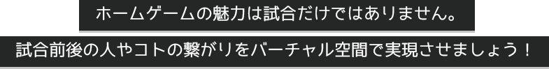 ホームゲームの魅力は試合だけではありません。 試合前後の人やコトの繋がりをバーチャル空間で実現させましょう！